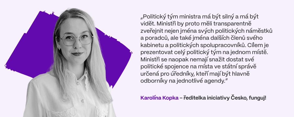 „Politický tým ministra má být silný a má být vidět. Ministři by proto měli transparentně zveřejnit nejen jména svých politických náměstků a poradců, ale také jména dalších členů svého kabinetu a politických spolupracovníků. Cílem je prezentovat celý politický tým na jednom místě. Ministři se naopak nemají snažit dostat své politické spojence na místa ve státní správě určená pro úředníky, kteří mají být hlavně odborníky na jednotlivé agendy,” vysvětluje Karolína Kopka, ředitelka iniciativy Česko, funguj!